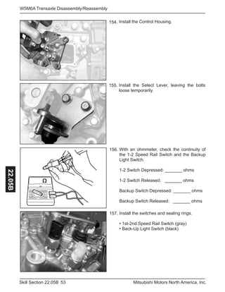 53Skill Section 22.05B Mitsubishi Motors North America, Inc.
W5M6A Transaxle Disassembly/Reassembly22.05B
Install the Control Housing.
157.
154.
Install the switches and sealing rings.
• 1st-2nd Speed Rail Switch (gray)
• Back-Up Light Switch (black)
Install the Select Lever, leaving the bolts
loose temporarily.
155.
Ω
156. With an ohmmeter, check the continuity of
the 1-2 Speed Rail Switch and the Backup
Light Switch.
1-2 Switch Depressed: _______ ohms
1-2 Switch Released: _______ ohms
Backup Switch Depressed: _______ ohms
Backup Switch Released: _______ ohms
 