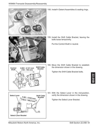 54Skill Section 22.05BMitsubishi Motors North America, Inc.
W5M6A Transaxle Disassembly/Reassembly
22.05B
158. Install 4 Detent Assemblies & sealing rings.
159. Install the Shift Cable Bracket, leaving the
bolts loose temporarily.
Put the Control Shaft in neutral.
(154 - 156 mm)
6.063 - 6.141 inchControl
Shaft
Shift Cable
Bracket
160. Move the Shift Cable Bracket to establish
the dimension shown in the drawing.
Tighten the Shift Cable Bracket bolts.
5.481 - 5.543 inch
(139.2 - 140.8 mm)
Select Lever Bracket
Select Lever Shift Cable
Bracket
161. With the Select Lever in the mid-position,
verify the dimension shown in the drawing.
Tighten the Select Lever Bracket.
 