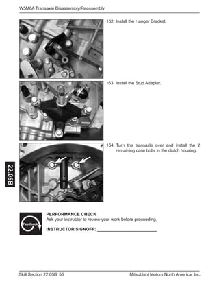 55Skill Section 22.05B Mitsubishi Motors North America, Inc.
W5M6A Transaxle Disassembly/Reassembly22.05B
Install the Stud Adapter.163.
164. Turn the transaxle over and install the 2
remaining case bolts in the clutch housing.
PERFORMANCE CHECK
Ask your instructor to review your work before proceeding.
INSTRUCTOR SIGNOFF: _________________________
Feedback
162. Install the Hanger Bracket.
 