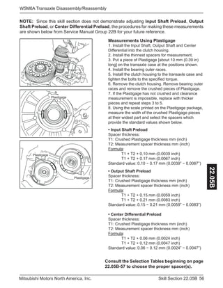 56Skill Section 22.05BMitsubishi Motors North America, Inc.
W5M6A Transaxle Disassembly/Reassembly
22.05B
NOTE: Since this skill section does not demonstrate adjusting Input Shaft Preload, Output
Shaft Preload, or Center Differential Preload, the procedures for making these measurements
are shown below from Service Manual Group 22B for your future reference.
Measurements Using Plastigage
1. Install the Input Shaft, Output Shaft and Center 		
Differential into the clutch housing.
2. Install the thinnest spacers for measurement.
3. Put a piece of Plastigage [about 10 mm (0.39 in)
long] on the transaxle case at the positions shown.
4. Install the bearing outer races.
5. Install the clutch housing to the transaxle case and
tighten the bolts to the specified torque.
6. Remove the clutch housing. Remove bearing outer
races and remove the crushed pieces of Plastigage.
7. If the Plastigage has not crushed and clearance
measurement is impossible, replace with thicker
pieces and repeat steps 3 to 5.
8. Using the scale printed on the Plastigage package,
measure the width of the crushed Plastigage pieces
at their widest part and select the spacers which
provide the standard values shown below.
• Input Shaft Preload
Spacer thickness:
T1: Crushed Plastigage thickness mm (inch)
T2: Measurement spacer thickness mm (inch)
Formula: 	
	 T1 + T2 + 0.10 mm (0.0039 inch) 			
	 T1 + T2 + 0.17 mm (0.0067 inch)
Standard value: 0.10 − 0.17 mm (0.0039” − 0.0067”)
• Output Shaft Preload
Spacer thickness:
T1: Crushed Plastigage thickness mm (inch)
T2: Measurement spacer thickness mm (inch)
Formula:
	 T1 + T2 + 0.15 mm (0.0059 inch)
	 T1 + T2 + 0.21 mm (0.0083 inch)
Standard value: 0.15 − 0.21 mm (0.0059” − 0.0083”)
• Center Differential Preload
Spacer thickness:
T1: Crushed Plastigage thickness mm (inch)
T2: Measurement spacer thickness mm (inch)
Formula:
	 T1 + T2 + 0.06 mm (0.0024 inch)
	 T1 + T2 + 0.12 mm (0.0047 inch)
Standard value: 0.06 − 0.12 mm (0.0024” − 0.0047”)
Plastigage
Plastigage
Plastigage
Consult the Selection Tables beginning on page
22.05B-57 to choose the proper spacer(s).
 