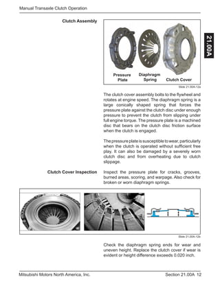 12Section 21.00AMitsubishi Motors North America, Inc.
Manual Transaxle Clutch Operation
21.00A
Clutch Assembly
Slide 21.00A-12a
Pressure
Plate
Diaphragm
Spring Clutch Cover
The clutch cover assembly bolts to the flywheel and
rotates at engine speed. The diaphragm spring is a
large conically shaped spring that forces the
pressure plate against the clutch disc under enough
pressure to prevent the clutch from slipping under
full engine torque. The pressure plate is a machined
disc that bears on the clutch disc friction surface
when the clutch is engaged.
Thepressureplateissusceptibletowear,particularly
when the clutch is operated without sufficient free
play. It can also be damaged by a severely worn
clutch disc and from overheating due to clutch
slippage.
Inspect the pressure plate for cracks, grooves,
burned areas, scoring, and warpage. Also check for
broken or worn diaphragm springs.
Slide 21.00A-12b
Check the diaphragm spring ends for wear and
uneven height. Replace the clutch cover if wear is
evident or height difference exceeds 0.020 inch.
Clutch Cover Inspection
 