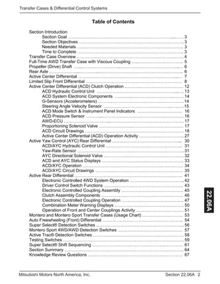 2Section 22.06AMitsubishi Motors North America, Inc.
Transfer Cases & Differential Control Systems
22.06A
Table of Contents
Section Introduction
Section Goal ………………………………………………………………...…… 3
Section Objectives ………………………………………………………………. 3
Needed Materials ……………………………………………………………….. 3
Time to Complete ……………………………………………………………….. 3
Transfer Case Overview .………….……………………………………………….……4
Full-Time AWD Transfer Case with Viscous Coupling …..…………………………. 5
Propeller (Drive) Shaft …...…….………………..…………………………………..… 6
Rear Axle ………………...…………..………………………………………………….. 6
Active Center Differential ………………………….………………………………...… 7
Limited Slip Front Differential ….……………………………………………………… 8
Active Center Differential (ACD) Clutch Operation .……….………………………… 12
ACD Hydraulic Control Unit ………………………………………………...…. 13
ACD System Electronic Components …….…..……………………….………14
G-Sensors (Accelerometers) ……………………………………………………14
Steering Angle Velocity Sensor ………………………………………..………15
ACD Mode Switch & Instrument Panel Indicators …………………………. 16
ACD Pressure Sensor ………...…………………………………………………16
AWD-ECU …………………………...……………………………………………17
Proportioning Solenoid Valve …………………..……………………………… 17
ACD Circuit Drawings ……………………………………………………………18
Active Center Differential (ACD) Operation Activity …………………………. 27
Active Yaw Control (AYC) Rear Differential …….…………………………………... 30
ACD/AYC Hydraulic Control Unit …………………………………………….. 31
Yaw-Rate Sensor …….……………………………………………….………….31
AYC Directional Solenoid Valve …………………………………….……….… 32
ACD and AYC Status Displays …………………………..……………………. 33
ACD/AYC Operation ……………………………………………….…………… 34
ACD/AYC Circuit Drawings ……………………………………………………. 35
Active Rear Differential ………………………………………………………………… 41
Electronic Controlled 4WD System Operation ……………………………….. 42
Driver Control Switch Functions ………………………………………………. 43
Electronic Controlled Coupling Assembly ……………………………………. 45
Clutch Assembly Components ………………………………………………… 46
Electronic Controlled Coupling Operation ……………………………………. 47
Combination Meter Warning Displays ………………………………………… 50
Operation of Front and Center Couplings Activity …………………………… 51
Montero and Montero Sport Transfer Cases (Usage Chart) ………………………. 53
Auto Freewheeling (Front) Differential ……………………………………………….. 54
Super Select® Detection Switches ……………………………………………………. 56
Montero Sport 4WD/AWD Detection Switches ……………………………………… 57
Active Trac® Detection Switches ……………………………………………………… 58
Testing Switches ………………………………………………………………………… 59
Super Select® Shift Sequencing ……………………………………………………… 61
Section Summary ……………………………………………………………………….. 64
Knowledge Review Questions ………………………………………………………… 67
 