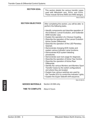 3Section 22.06A Mitsubishi Motors North America, Inc.
Transfer Cases & Differential Control Systems22.06A
SECTION GOAL
SECTION OBJECTIVES After completing this section, you will be able to
perform the following tasks.
• Identify components and describe operation of 	
the Endeavor, Lancer Evolution, and Outlander 	
AWD transfer case.
• Explain the operation of a Viscous Coupling.
• Describe the operation of the Lancer Evolution 	
Active Center Differential.
• Describe the operation of the LSD Planetary 	 	
Gearset.
• Demonstrate changing ACD modes and 		
explain various Indicator Lamp functions.
• Demonstrate ACD system bleeding 			
procedures.
• Demonstrate scan tool usage for diagnosis.
• Describe the operation of Active Yaw Control.
• Describe the operation of Active Rear 	 	 	
Differential.
• Identify the various Montero and Montero Sport	
Transfer Cases by the switch configurations 	 	
and where they are located.
• Explain how various switches are used by 		
the Transfer ECU to control the Indicator Lights.
• Explain the Super Select® shift sequence.
NEEDED MATERIALS
TIME TO COMPLETE
Section 22.06A only.
About 2 hours
Slide 22.06A-3a
Slide 22.06A-3b
This section details the various transfer cases
used with Mitsubishi cars, SUVs, and CUVs.
These include full-time AWD and 4WD designs.
 