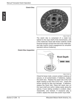 13Section 21.00A Mitsubishi Motors North America, Inc.
Manual Transaxle Clutch Operation21.00A
Slide 21.00A-13b
Clutch Disc
Slide 21.00A-13a
The clutch disc is comprised of a metal hub
splined to the input shaft of the transmission, and
a thin metal disc faced with friction material. Small
torsional springs connect the hub to the metal disc,
and help cushion clutch engagement for smoother
operation without chattering.
Rivet Depth
Check for loose rivets, uneven contact, evidence of
seizure, or oil contamination. If defective, replace
the clutch disc. Replace the clutch disc if the rivet
depth reading is less than 0.012 inch. Check the
torsion springs for play and damage. If defective,
replace the clutch disc. Place the clutch disc on
the input shaft and verify it slides easily along the
splines. If poor sliding condition is evident, clean,
reassemble, and recheck. If excessive play is
evident, replace the clutch disc and/or input shaft.
Clutch Disc Inspection
 