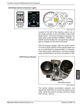 16Section 22.06AMitsubishi Motors North America, Inc.
Transfer Cases & Differential Control Systems
22.06A
Slide 22.06A-16a
ACD Mode Switch & Indicator Lights
Located to the left of the steering column (or on
the center console) is the momentary contact ACD
Mode Switch. Each time the button is pressed, the
ACD mode cycles between TARMAC, GRAVEL, or
SNOW and illuminates the corresponding indicator
light (or display) on the instrument panel.
With the previous system, after the ignition switch
is turned to RUN, all ACD mode indicator lights turn
on as a self-check for approximately 1.5 seconds.
If the ACD system malfunctions, all mode indicator
lights will illuminate for as long as the ignition is ON.
ACD Pressure Sensor
Slide 22.06A-16a
ACD Pressure Sensor
The sensor detects accumulator pressure and
signals the AWD-ECU to control the electric pump
relay. While the pump is running, pressures range
from 145 psi - 232 psi.
ACD
ACD Mode
Switch
 
