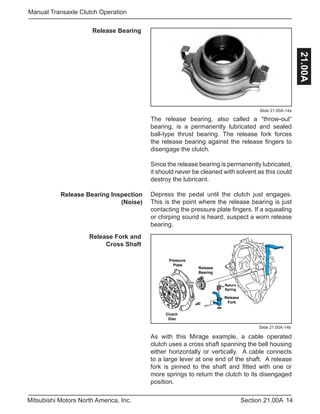 14Section 21.00AMitsubishi Motors North America, Inc.
Manual Transaxle Clutch Operation
21.00A
Release Bearing
Slide 21.00A-14a
The release bearing, also called a “throw-out”
bearing, is a permanently lubricated and sealed
ball-type thrust bearing. The release fork forces
the release bearing against the release fingers to
disengage the clutch.
Since the release bearing is permanently lubricated,
it should never be cleaned with solvent as this could
destroy the lubricant.
Depress the pedal until the clutch just engages.
This is the point where the release bearing is just
contacting the pressure plate fingers. If a squealing
or chirping sound is heard, suspect a worn release
bearing.
Release Fork and
Cross Shaft
Release Bearing Inspection
(Noise)
Clutch
Disc
Pressure
Plate
Release
Fork
Release
Bearing
Return
Spring
Slide 21.00A-14b
As with this Mirage example, a cable operated
clutch uses a cross shaft spanning the bell housing
either horizontally or vertically. A cable connects
to a large lever at one end of the shaft. A release
fork is pinned to the shaft and fitted with one or
more springs to return the clutch to its disengaged
position.
 