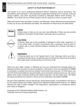 2Course Guide Mitsubishi Motors North America, Inc.
Manual Transmission and Transfer Case Course Guide - Instructor
Course
Guide
SAFETY IS YOUR RESPONSIBILITY
This section is for use by professional Mitsubishi Motors dealership service technicians. The
descriptions and procedures in this publication supplement existing service manuals, technical
service bulletins, and other documents provided by Mitsubishi Motors North America, Inc.
(MMNA). As a result, the use of these sources may be required to ensure a proper repair.
Within this section there are Notes, Cautions, and Warnings. These references provide guidance
to help you do your job efficiently and safely. The definitions for these terms are listed below.
NOTE
A Note exists to help you do your job more efficiently. A Note may also provide
additional information to help clarify a particular point or procedure.
CAUTION
A Caution alerts you to the possibility of damage to either tools, equipment, or
to the vehicle itself. A Caution recommends that a procedure must be done in
a certain way to avoid potential problems resulting from improper technique or
method.
WARNING
A Warning alerts you to the highest level of risk. Warnings inform you that a
procedure must be done in a particular way to minimize the chances of an accident
that could result in personal injury or even loss of life.
Note
Caution
!
When you see a Note, Caution, or Warning, be sure you understand the message before you
attempt to perform any part of a service procedure. Also keep in mind it is impossible for MMNA
to anticipate or evaluate every service situation a technician may encounter. For that reason, you
have the final responsibility for personal safety–yours and those working around you. Be sure to
always wear proper protective clothing and safety equipment, use the proper tools, and follow
the repair procedures as outlined in various service publications provided by MMNA.
No part of this publication may be reproduced, stored electronically, or transmitted in any form or
by any means without prior written approval from Mitsubishi Motors North America, Inc. MMNA
reserves the right to make changes in the descriptions, specifications, or procedures without
prior notice or obligation.
Copyright © 2015 Mitsubishi Motors North America, Inc.
Corporate Technical Training Department
 