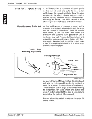 17Section 21.00A Mitsubishi Motors North America, Inc.
Manual Transaxle Clutch Operation21.00A
As the clutch pedal is depressed, the pedal pivots
on the support shaft, and pulls the inner clutch
cable toward the rear of the vehicle. Since the cable
connects to the clutch release lever mounted in
the bell housing, the lever and fork rotate forward,
releasing the clutch. The cable sheath is held
stationary by a cable bracket on the transmission.
As the clutch pedal is released, a return spring
mounted on the clutch release lever pulls the lever
and the release fork to the rear. When the release
lever moves, it pulls the inner cable toward the
transaxle. This pulls the clutch pedal back until it
contacts a stop bolt. The stop bolt is adjustable and
establishes clutch pedal height. Models with One-
touch Start System (OSS) and cruise control have
a switch attached to the stop bolt to indicate when
the clutch is disengaged.
Clutch Released (Pedal Down)
Clutch Released (Pedal Up)
Clutch Cable
Free Play Adjustment
A
Clutch Cable
Adjustment Nut
Bushing Protrusion
Slide 21.00A-17a
AsusedwithcurrentMirage,thefreeplayadjustment
nut sets the clutch pedal free play by moving the
outer cable toward or away from the cable holder.
This adjusts the overall length of the cable sheathing
to compensate for cable stretch and clutch disc
wear. A certain amount of free play is necessary to
ensure that the clutch is fully engaged.
Further adjustment details are located on page 21
of this section.
 