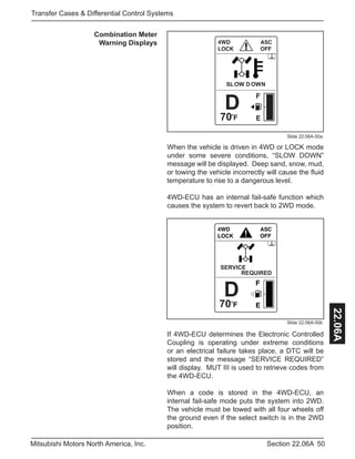 50Section 22.06AMitsubishi Motors North America, Inc.
Transfer Cases & Differential Control Systems
22.06A
Combination Meter
Warning Displays
SLOW DOWN
D
70
Slide 22.06A-50a
When the vehicle is driven in 4WD or LOCK mode
under some severe conditions, “SLOW DOWN”
message will be displayed. Deep sand, snow, mud,
or towing the vehicle incorrectly will cause the fluid
temperature to rise to a dangerous level.
4WD-ECU has an internal fail-safe function which
causes the system to revert back to 2WD mode.
SERVICE
REQUIRED
D
70
Slide 22.06A-50b
If 4WD-ECU determines the Electronic Controlled
Coupling is operating under extreme conditions
or an electrical failure takes place, a DTC will be
stored and the message “SERVICE REQUIRED”
will display. MUT III is used to retrieve codes from
the 4WD-ECU.
When a code is stored in the 4WD-ECU, an
internal fail-safe mode puts the system into 2WD.
The vehicle must be towed with all four wheels off
the ground even if the select switch is in the 2WD
position.
 