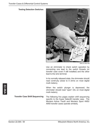 59Section 22.06A Mitsubishi Motors North America, Inc.
Transfer Cases & Differential Control Systems22.06A
Testing Detection Switches
Slide 22.06A-59a
Use an ohmmeter to check switch operation by
connecting one lead to the switch threads (or
transfer case cover if still installed) and the other
lead to the wire terminal.
In its normally released state, the ohmmeter should
read continuity (close to 0 ohms on most digital
multi meters).
When the switch plunger is depressed, the
ohmmeter should read “open” (OL on most digital
multi meters).
The following five pages explain shift sequencing
specific to the Super Select® transfer case. The
Montero Active Trac® and Montero Sport 4WD/
AWD transfer cases operate similarly.
Transfer Case Shift Sequencing
 
