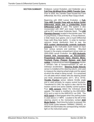 64Section 22.06AMitsubishi Motors North America, Inc.
Transfer Cases & Differential Control Systems
22.06A
Endeavor, Lancer Evolution, and Outlander use a
Full-Time All-Wheel Drive (AWD) Transfer Case.
Prior to 2005, the Transfer Case housed the Front
Differential, the VCU, and the Rear Output Shaft.
Beginning with 2005 Lancer Evolution, a Full-
Time 4WD Transfer Case with an Active Center
Differential (ACD) and a Limited-Slip Front
Differential (LSD) is used. The system is also
incorporated with 2007 and newer Outlander as
well as 2011 and newer Outlander Sport. The LSD
Planetary Gearset, located in the transfer case, has
4 Long Pinions, 4 Short Pinions, 3 Thrust Washers,
2 Side Gears (sun gears), and a 2-part Differential
Case (with Ring Gear teeth). In order to maintain
optimum torque distribution front to rear, the
ACD system electronically controls hydraulic
pressure to the multi-plate clutch based on input
from various sensors and switches. Mounted
forward in the engine compartment (driver side) on
2005-2006 Lancer Evolution, the ACD Hydraulic
Control Unit incorporates an Accumulator,
Proportional Solenoid Valve, Electric Motor,
Trochoid Pump, Pressor Sensor, and fluid
outlets. Longitudinal and lateral G-sensors monitor
a vehicle’s rate of forward-rearward as well as
sideways acceleration. Steering Angle Velocity
sensor is installed at the steering column, and used
to measure the steering wheel angle and the speed
at which the wheel is being turned. It is comprised
of a slit plate which rotates with the steering wheel
and three photointerruptors (ST-1, ST-2, ST-N).
Throttle Position sensor detects throttle angle
and is used primarily for engine control functions.
Transferred to CAN, the signal is also vital for the
traction control and active stability control systems
Four ABS sensors detect the individual wheel
speeds. The signal is modified by the ASC(ABS)-
ECU and is input to the AWD-ECU via CAN. The
ACD clutch is disengaged when the parking brake
is used above 3.1 MPH. Located to the left of the
steering column is the momentary contact ACD
Mode Switch. Each time the button is pressed, the
ACD mode cycles between TARMAC, GRAVEL, or
SNOW and illuminates the corresponding indicator
light on the instrument panel.
SECTION SUMMARY
 