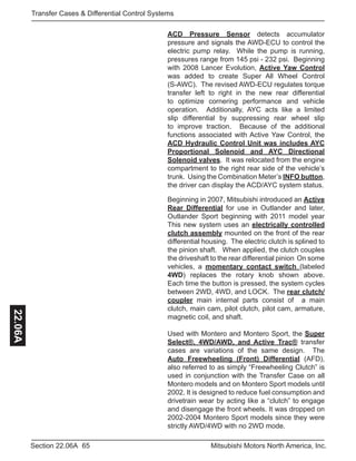 65Section 22.06A Mitsubishi Motors North America, Inc.
Transfer Cases & Differential Control Systems22.06A
ACD Pressure Sensor detects accumulator
pressure and signals the AWD-ECU to control the
electric pump relay. While the pump is running,
pressures range from 145 psi - 232 psi. Beginning
with 2008 Lancer Evolution, Active Yaw Control
was added to create Super All Wheel Control
(S-AWC). The revised AWD-ECU regulates torque
transfer left to right in the new rear differential
to optimize cornering performance and vehicle
operation. Additionally, AYC acts like a limited
slip differential by suppressing rear wheel slip
to improve traction. Because of the additional
functions associated with Active Yaw Control, the
ACD Hydraulic Control Unit was includes AYC
Proportional Solenoid and AYC Directional
Solenoid valves. It was relocated from the engine
compartment to the right rear side of the vehicle’s
trunk. Using the Combination Meter’s INFO button,
the driver can display the ACD/AYC system status.
Beginning in 2007, Mitsubishi introduced an Active
Rear Differential for use in Outlander and later,
Outlander Sport beginning with 2011 model year
This new system uses an electrically controlled
clutch assembly mounted on the front of the rear
differential housing. The electric clutch is splined to
the pinion shaft. When applied, the clutch couples
the driveshaft to the rear differential pinion On some
vehicles, a momentary contact switch (labeled
4WD) replaces the rotary knob shown above.
Each time the button is pressed, the system cycles
between 2WD, 4WD, and LOCK. The rear clutch/
coupler main internal parts consist of a main
clutch, main cam, pilot clutch, pilot cam, armature,
magnetic coil, and shaft.
Used with Montero and Montero Sport, the Super
Select®, 4WD/AWD, and Active Trac® transfer
cases are variations of the same design. The
Auto Freewheeling (Front) Differential (AFD),
also referred to as simply “Freewheeling Clutch” is
used in conjunction with the Transfer Case on all
Montero models and on Montero Sport models until
2002. It is designed to reduce fuel consumption and
drivetrain wear by acting like a “clutch” to engage
and disengage the front wheels. It was dropped on
2002-2004 Montero Sport models since they were
strictly AWD/4WD with no 2WD mode.
 