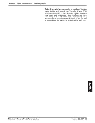 66Section 22.06AMitsubishi Motors North America, Inc.
Transfer Cases & Differential Control Systems
22.06A
DetectionswitchesareusedtotriggerCombination
Meter lights and signal the Transfer Case ECU
(4WD Indicator ECU on Montero Sport) when a
shift starts and completes. The switches are case
grounded and open the ground circuit when the ball
is pushed into the switch by a shift rail or shift fork.
 