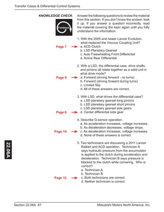 Page 7
Page 9
Page 8
Page 14
Page 12
67Section 22.06A Mitsubishi Motors North America, Inc.
Transfer Cases & Differential Control Systems22.06A
Answerthefollowingquestionstoreviewthematerial
from this section. If you don’t know the answer, look
it up. If you answer a question incorrectly, read
the material covering the topic again until you fully
understand the information.
1. With the 2005 and newer Lancer Evolution, 		
	 what replaced the Viscous Coupling Unit?
	 a. ACD Clutch
	 b. LSD Planetary Gearset
	 c. Auto Freewheeling Front Differential
	 d. Active Rear Differential
2. With a LSD, the differential case, drive shafts, 	
	 and pinions all rotate together as a solid unit in 	
	 what drive mode?
	 a. Forward (driving forward - no turns)
	 b. Forward (driving forward during turns)
	 c. Limited Slip
	 d. All of these answers are correct.
3. With LSD, what drives the differential case?
	 a. LSD planetary gearset long pinions
	 b. LSD planetary gearset short pinions
	 c. LSD planetary gearset side gears
	 d. Center differential side gear
4. Describe G-sensor operation.
	 a. As acceleration increases, voltage increases.
	 b. As deceleration decreases, voltage drops.
	 c. As deceleration increases, voltage increases.
	 d. None of these answers is correct.
5. Two technicians are discussing a 2011 Lancer 	
	 Ralliart and ACD operation. Technician A 		
	 says hydraulic pressure from the accumulator 	
	 is applied to the clutch during acceleration and 	
	 deceleration. Technician B says pressure is 		
	 blocked to the clutch while cornering. Who is 	
	 correct?
	 a. Technician A
	 b. Technician B
	 c. Both technicians are correct.
	 d. Neither technician is correct.
KNOWLEDGE CHECK
Feedback
 