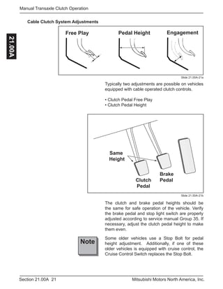 21Section 21.00A Mitsubishi Motors North America, Inc.
Manual Transaxle Clutch Operation21.00A
Cable Clutch System Adjustments
Slide 21.00A-21a
Slide 21.00A-21b
Same
Height
Brake
PedalClutch
Pedal
Typically two adjustments are possible on vehicles
equipped with cable operated clutch controls.
• Clutch Pedal Free Play
• Clutch Pedal Height
Note
Pedal HeightFree Play Engagement
Some older vehicles use a Stop Bolt for pedal
height adjustment. Additionally, if one of these
older vehicles is equipped with cruise control, the
Cruise Control Switch replaces the Stop Bolt.
The clutch and brake pedal heights should be
the same for safe operation of the vehicle. Verify
the brake pedal and stop light switch are properly
adjusted according to service manual Group 35. If
necessary, adjust the clutch pedal height to make
them even.
 