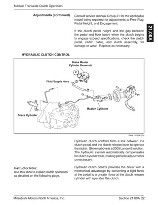 Instructor Note:
Use this slide to explain clutch operation
as detailed on the following page.
22Section 21.00AMitsubishi Motors North America, Inc.
Manual Transaxle Clutch Operation
21.00A
Adjustments (continued)
Slide 21.00A-22a
Consult service manual Group 21 for the applicable
model being repaired for adjustments to Free Play,
Pedal Height, and Engagement.
If the clutch pedal height and the gap between
the pedal and floor board when the clutch begins
to engage exceed specifications, check the clutch
pedal, clutch cable, and clutch assembly, for
damage or wear. Replace as necessary.
HYDRAULIC CLUTCH CONTROL
Master Cylinder
Slave Cylinder
Brake Master
Cylinder Reservoir
Fluid Supply Hose
Hydraulic clutch controls form a link between the
clutch pedal and the clutch release lever to operate
the clutch. Shown above is a 2005 Lancer Evolution.
The hydraulic system automatically compensates
for clutch system wear, making periodic adjustments
unnecessary.
Hydraulic clutch control provides the driver with a
mechanical advantage by converting a light force
at the pedal to a greater force at the clutch release
cylinder with operates the clutch.
 