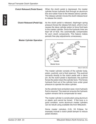 23Section 21.00A Mitsubishi Motors North America, Inc.
Manual Transaxle Clutch Operation21.00A
Slide 21.00A-23a
When the clutch pedal is depressed, the master
cylinder forces hydraulic fluid through an aluminum
line and rubber hose to the release (slave) cylinder.
The release cylinder moves the clutch release lever
to release the clutch.
As the clutch pedal is released, diaphragm spring
pressure forces the release fork back, which in turn
causes the slave cylinder piston to force fluid back
to the master cylinder. Since the hydraulic lines are
kept full of fluid, this automatically compensates
for worn clutch components. This feature makes
periodic free play adjustments unnecessary.
Clutch Released (Pedal Down)
Clutch Released (Pedal Up)
Master Cylinder Operation
Piston
Cylinder
Piston
Stop
Ring
Boot
Pushrod
Fluid Inlet
Bleeder Screw
The master cylinder consists of the cylinder body,
piston, pushrod, and a fluid reservoir. The pushrod
connects directly to the clutch pedal with a clevis
pin. As the clutch pedal is depressed, the pushrod
forces the piston down the cylinder bore. This forces
hydraulic fluid out of the cylinder bore under great
pressure to operate the slave cylinder.
As the cylinder bore and piston wear, more hydraulic
fluid is required. The reservoir ensures the hydraulic
system remains full to compensate for wear.
The master cylinder is constructed using aluminum
or plastic and cannot be honed. If the bore is in
good condition, some aluminum master cylinders
can be rebuilt using available kits from Mitsubishi.
Some master cylinders (3.0L V6 Eclipse, for
example) include a clutch pedal damper to reduce
pedal vibration.
 