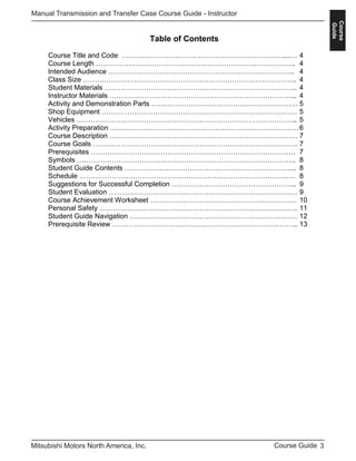 3Course GuideMitsubishi Motors North America, Inc.
Manual Transmission and Transfer Case Course Guide - Instructor
Course
Guide
Table of Contents
Course Title and Code ……………………………………………………………....… 4
Course Length ………………………………………………………………………….. 4
Intended Audience …………………………………………………………………….. 4
Class Size ……………………………………………………………………………….. 4
Student Materials ……………………………………………………………………….. 4
Instructor Materials ……………………………………………………………………... 4
Activity and Demonstration Parts ……………………………………………………… 5
Shop Equipment ………………………………………………………………………… 5
Vehicles ………………………………………………………………………………….. 5
Activity Preparation ………………………………………………………………………6
Course Description ……………………………………………………………………… 7
Course Goals ……………………………………………………………………………. 7
Prerequisites ……………………………………………………………………………. 7
Symbols …………………………………………………………………………………. 8
Student Guide Contents ……………………………………………………………….. 8
Schedule ………………………………………………………………………………… 8
Suggestions for Successful Completion ……………………………………………... 9
Student Evaluation ……………………………………………………………………… 9
Course Achievement Worksheet ……………………………………………………… 10
Personal Safety …………………………………………………………………………. 11
Student Guide Navigation ……………………………………………………………… 12
Prerequisite Review …………………………………………………………………….. 13
 