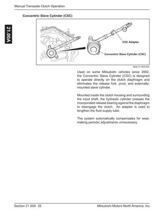 25Section 21.00A Mitsubishi Motors North America, Inc.
Manual Transaxle Clutch Operation21.00A
Slide 21.00A-25a
Concentric Slave Cylinder (CSC)
CSC Adapter
Concentric Slave Cylinder (CSC)
Used on some Mitsubishi vehicles since 2002,
the Concentric Slave Cylinder (CSC) is designed
to operate directly on the clutch diaphragm and
eliminates the release fork, pivot, and externally-
mounted slave cylinder.
Mounted inside the clutch housing and surrounding
the input shaft, the hydraulic cylinder presses the
incorporated release bearing against the diaphragm
to disengage the clutch. An adapter is used to
lengthen the fluid supply tube.
The system automatically compensates for wear,
making periodic adjustments unnecessary.
 