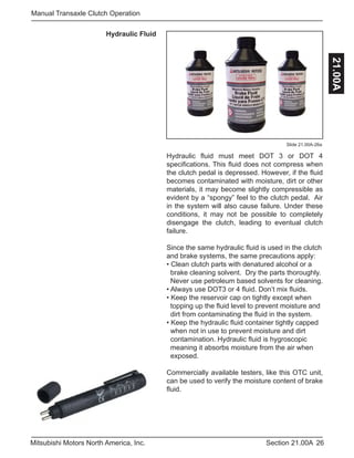 26Section 21.00AMitsubishi Motors North America, Inc.
Manual Transaxle Clutch Operation
21.00A
Slide 21.00A-26a
Hydraulic Fluid
Hydraulic fluid must meet DOT 3 or DOT 4
specifications. This fluid does not compress when
the clutch pedal is depressed. However, if the fluid
becomes contaminated with moisture, dirt or other
materials, it may become slightly compressible as
evident by a “spongy” feel to the clutch pedal. Air
in the system will also cause failure. Under these
conditions, it may not be possible to completely
disengage the clutch, leading to eventual clutch
failure.
Since the same hydraulic fluid is used in the clutch
and brake systems, the same precautions apply:
• Clean clutch parts with denatured alcohol or a 	
brake cleaning solvent. Dry the parts thoroughly. 	
Never use petroleum based solvents for cleaning.
• Always use DOT3 or 4 fluid. Don’t mix fluids.
• Keep the reservoir cap on tightly except when
topping up the fluid level to prevent moisture and 	
dirt from contaminating the fluid in the system.
• Keep the hydraulic fluid container tightly capped 	
when not in use to prevent moisture and dirt 	 	
contamination. Hydraulic fluid is hygroscopic 	
meaning it absorbs moisture from the air when 	
exposed.
Commercially available testers, like this OTC unit,
can be used to verify the moisture content of brake
fluid.
 