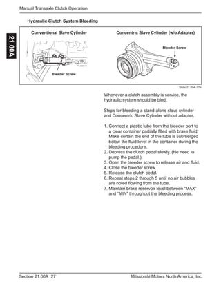 27Section 21.00A Mitsubishi Motors North America, Inc.
Manual Transaxle Clutch Operation21.00A
Bleeder Screw
Bleeder Screw
Conventional Slave Cylinder Concentric Slave Cylinder (w/o Adapter)
Slide 21.00A-27a
Hydraulic Clutch System Bleeding
Whenever a clutch assembly is service, the
hydraulic system should be bled.
Steps for bleeding a stand-alone slave cylinder
and Concentric Slave Cylinder without adapter.
1. Connect a plastic tube from the bleeder port to 	
a clear container partially filled with brake fluid. 	
Make certain the end of the tube is submerged 	
below the fluid level in the container during the 	
bleeding procedure.
2. Depress the clutch pedal slowly. (No need to 	
pump the pedal.)
3. Open the bleeder screw to release air and fluid.
4. Close the bleeder screw.
5. Release the clutch pedal.
6. Repeat steps 2 through 5 until no air bubbles 	
are noted flowing from the tube.
7. Maintain brake reservoir level between “MAX” 	
and “MIN” throughout the bleeding process.
 