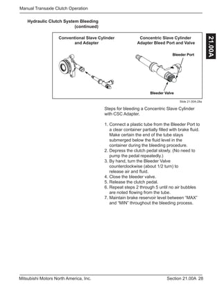 28Section 21.00AMitsubishi Motors North America, Inc.
Manual Transaxle Clutch Operation
21.00A
Slide 21.00A-28a
Bleeder Port
Bleeder Valve
Conventional Slave Cylinder
and Adapter
Concentric Slave Cylinder
Adapter Bleed Port and Valve
Steps for bleeding a Concentric Slave Cylinder
with CSC Adapter.
1. Connect a plastic tube from the Bleeder Port to 	
a clear container partially filled with brake fluid. 	
Make certain the end of the tube stays 		
submerged below the fluid level in the 		
container during the bleeding procedure.
2. Depress the clutch pedal slowly. (No need to 	
pump the pedal repeatedly.)
3. By hand, turn the Bleeder Valve 			
counterclockwise (about 1/2 turn) to 	 	 	
release air and fluid.
4. Close the bleeder valve.
5. Release the clutch pedal.
6. Repeat steps 2 through 5 until no air bubbles 	
are noted flowing from the tube.
7. Maintain brake reservoir level between “MAX” 	
and “MIN” throughout the bleeding process.
Hydraulic Clutch System Bleeding
(continued)
 