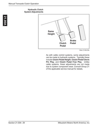 29Section 21.00A Mitsubishi Motors North America, Inc.
Manual Transaxle Clutch Operation21.00A
Same
Height
Brake
PedalClutch
Pedal
Hydraulic Clutch
System Adjustments
As with cable control systems, some adjustments
can be made to hydraulic systems. Typically these
include Clutch Pedal Height, Clutch Pedal Clevis
Pin Play, and Clutch Pedal Free Play. Unlike
cable systems, these adjustments are not made
due to system component wear. Consult Group 21
of the applicable service manual for details.
Slide 21.00A-29a
 