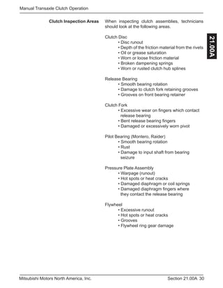 30Section 21.00AMitsubishi Motors North America, Inc.
Manual Transaxle Clutch Operation
21.00A
Clutch Inspection Areas When inspecting clutch assemblies, technicians
should look at the following areas.
Clutch Disc
	 • Disc runout
	 • Depth of the friction material from the rivets
	 • Oil or grease saturation
	 • Worn or loose friction material
	 • Broken dampening springs
	 • Worn or rusted clutch hub splines
Release Bearing
	 • Smooth bearing rotation
	 • Damage to clutch fork retaining grooves
	 • Grooves on front bearing retainer
Clutch Fork
	 • Excessive wear on fingers which contact 	
	 release bearing
	 • Bent release bearing fingers
	 • Damaged or excessively worn pivot
Pilot Bearing (Montero, Raider)
	 • Smooth bearing rotation
	 • Rust
	 • Damage to input shaft from bearing 		
	 seizure
Pressure Plate Assembly
	 • Warpage (runout)
	 • Hot spots or heat cracks
	 • Damaged diaphragm or coil springs
	 • Damaged diaphragm fingers where 		
	 they contact the release bearing
Flywheel
	 • Excessive runout
	 • Hot spots or heat cracks
	 • Grooves
	 • Flywheel ring gear damage
 