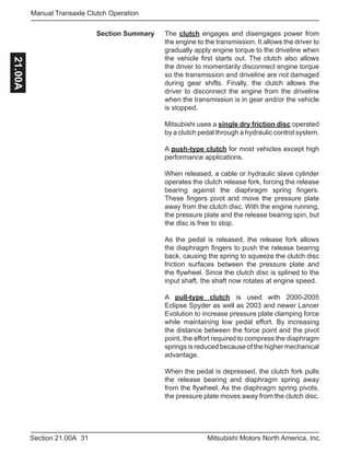 31Section 21.00A Mitsubishi Motors North America, Inc.
Manual Transaxle Clutch Operation21.00A
The clutch engages and disengages power from
the engine to the transmission. It allows the driver to
gradually apply engine torque to the driveline when
the vehicle first starts out. The clutch also allows
the driver to momentarily disconnect engine torque
so the transmission and driveline are not damaged
during gear shifts. Finally, the clutch allows the
driver to disconnect the engine from the driveline
when the transmission is in gear and/or the vehicle
is stopped.
Mitsubishi uses a single dry friction disc operated
by a clutch pedal through a hydraulic control system.
A push-type clutch for most vehicles except high
performance applications.
When released, a cable or hydraulic slave cylinder
operates the clutch release fork, forcing the release
bearing against the diaphragm spring fingers.
These fingers pivot and move the pressure plate
away from the clutch disc. With the engine running,
the pressure plate and the release bearing spin, but
the disc is free to stop.
As the pedal is released, the release fork allows
the diaphragm fingers to push the release bearing
back, causing the spring to squeeze the clutch disc
friction surfaces between the pressure plate and
the flywheel. Since the clutch disc is splined to the
input shaft, the shaft now rotates at engine speed.
A pull-type clutch is used with 2000-2005
Eclipse Spyder as well as 2003 and newer Lancer
Evolution to increase pressure plate clamping force
while maintaining low pedal effort. By increasing
the distance between the force point and the pivot
point, the effort required to compress the diaphragm
springs is reduced because of the higher mechanical
advantage.
When the pedal is depressed, the clutch fork pulls
the release bearing and diaphragm spring away
from the flywheel. As the diaphragm spring pivots,
the pressure plate moves away from the clutch disc.
Section Summary
 