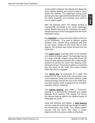 32Section 21.00AMitsubishi Motors North America, Inc.
Manual Transaxle Clutch Operation
21.00A
As the pedal is released, the release fork allows the
clutch release bearing, and pressure plate to move
toward the flywheel. The diaphragm spring pivots
pressing the disc against the flywheel which causes
the clutch assembly and transaxle input shaft to
turn at engine speed.
With the pull-type clutch, the release bearing is
mechanically connected to the clutch diaphragm
spring. Before removing the transaxle, the clutch
release bearing must be disengaged from the clutch
diaphragm spring.
The flywheel is a large steel disc bolted to the end
of the crankshaft. It is used to dampen engine
vibration from cylinder firing pulsations and acts
as one friction surface for the clutch disc to work
against. The flywheel also draws off heat from the
clutch disc.
The clutch cover assembly bolts to the flywheel
and rotates at engine speed. The diaphragm spring
is a large conically shaped spring that forces the
pressure plate against the clutch disc under enough
pressure to prevent the clutch from slipping under
full engine torque. The pressure plate is a machined
disc that bears on the clutch disc friction surface
when the clutch is engaged.
The clutch disc is comprised of a metal hub
splined to the input shaft of the transmission, and
a thin metal disc faced with friction material. Small
torsional springs connect the hub to the metal disc,
and help cushion clutch engagement for smoother
operation without chattering.
The release bearing, also called a “throw-out”
bearing, is a permanently lubricated and sealed
ball-type thrust bearing. The release fork forces
the release bearing against the release fingers to
disengage the clutch.
Used with Montero and Raider, a pilot bearing
mounts inside the crankshaft rear flange to support
the transmission input shaft. This added support
ensures that the clutch disc stays in proper
alignment with the pressure plate and flywheel.
 