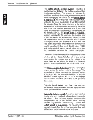 33Section 21.00A Mitsubishi Motors North America, Inc.
Manual Transaxle Clutch Operation21.00A
The cable clutch control system provides a
mechanical link between the clutch pedal and the
clutch release lever. The system is designed to
provide a mechanical advantage to decrease pedal
effort disengaging the clutch. As the clutch pedal
is depressed, the pedal pivots on the support shaft,
and pulls the inner clutch cable toward the rear of
the vehicle. Since the cable connects to the clutch
release lever mounted in the bell housing, the lever
and fork rotate forward, releasing the clutch. The
cable sheath is held stationary by a cable bracket on
the transmission. As the clutch pedal is released,
a return spring pulls the lever and the release fork
to the rear. When the release lever moves, it pulls
the inner cable toward the transaxle. This pulls the
clutch pedal back until it contacts a stop bolt. The
stop bolt is adjustable and establishes clutch pedal
height. Models with One-touch Start System (OSS)
and cruise control have a switch attached to the
stop bolt to indicate when the clutch is disengaged.
The clutch cable connects to the release lever shaft
which pivots the release fork. Two roll pins, or spring
pins, secure the release fork to the release lever
shaft. Acoil spring returns the clutch to its engaged
position when the driver lets up on the clutch pedal.
The Starter Interlock Switch prevents starting the
engine unless the clutch pedal is depressed. This
prevents the vehicle from lurching forward if clutch
is engaged with the transaxle in gear. A second
interlock switch signals the ECM to disengage
cruise control operation when the clutch pedal is
depressed.
Typically Pedal Height and Free Play are two
adjustments are possible on vehicles equipped with
cable operated clutch controls.
Hydraulic clutch controls form a link between the
clutch pedal and the clutch release lever to operate
the clutch. The hydraulic system automatically
compensates for clutch system wear, making
periodic adjustments unnecessary. When the
clutch pedal is depressed, the master cylinder
forces hydraulic fluid through an aluminum line and
rubber hose to the release (slave) cylinder.
 
