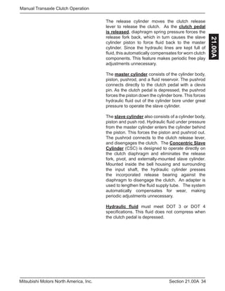 34Section 21.00AMitsubishi Motors North America, Inc.
Manual Transaxle Clutch Operation
21.00A
The release cylinder moves the clutch release
lever to release the clutch. As the clutch pedal
is released, diaphragm spring pressure forces the
release fork back, which in turn causes the slave
cylinder piston to force fluid back to the master
cylinder. Since the hydraulic lines are kept full of
fluid, this automatically compensates for worn clutch
components. This feature makes periodic free play
adjustments unnecessary.
The master cylinder consists of the cylinder body,
piston, pushrod, and a fluid reservoir. The pushrod
connects directly to the clutch pedal with a clevis
pin. As the clutch pedal is depressed, the pushrod
forces the piston down the cylinder bore. This forces
hydraulic fluid out of the cylinder bore under great
pressure to operate the slave cylinder.
The slave cylinder also consists of a cylinder body,
piston and push rod. Hydraulic fluid under pressure
from the master cylinder enters the cylinder behind
the piston. This forces the piston and pushrod out.
The pushrod connects to the clutch release lever,
and disengages the clutch. The Concentric Slave
Cylinder (CSC) is designed to operate directly on
the clutch diaphragm and eliminates the release
fork, pivot, and externally-mounted slave cylinder.
Mounted inside the bell housing and surrounding
the input shaft, the hydraulic cylinder presses
the incorporated release bearing against the
diaphragm to disengage the clutch. An adapter is
used to lengthen the fluid supply tube. The system
automatically compensates for wear, making
periodic adjustments unnecessary.
Hydraulic fluid must meet DOT 3 or DOT 4
specifications. This fluid does not compress when
the clutch pedal is depressed.
 