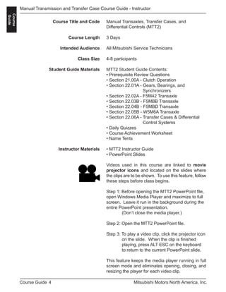 4Course Guide Mitsubishi Motors North America, Inc.
Manual Transmission and Transfer Case Course Guide - Instructor
Course
Guide
Manual Transaxles, Transfer Cases, and
Differential Controls (MTT2)
3 Days
All Mitsubishi Service Technicians
4-8 participants
MTT2 Student Guide Contents:
• Prerequisite Review Questions
• Section 21.00A - Clutch Operation
• Section 22.01A - Gears, Bearings, and 			
		 Synchronizers
• Section 22.02A - F5M42 Transaxle
• Section 22.03B - F5MBB Transaxle
• Section 22.04B - F5MBD Transaxle
• Section 22.05B - W5M6A Transaxle
• Section 22.06A - Transfer Cases & Differential 	
		 Control Systems
• Daily Quizzes
• Course Achievement Worksheet
• Name Tents
• MTT2 Instructor Guide
• PowerPoint Slides
Videos used in this course are linked to movie
projector icons and located on the slides where
the clips are to be shown. To use this feature, follow
these steps before class begins.
Step 1: Before opening the MTT2 PowerPoint file,
open Windows Media Player and maximize to full
screen. Leave it run in the background during the
entire PowerPoint presentation.
	 (Don’t close the media player.)
Step 2: Open the MTT2 PowerPoint file. 	
	
Step 3: To play a video clip, click the projector icon 	
	 on the slide. When the clip is finished 		
	 playing, press ALT ESC on the keyboard 	
	 to return to the current PowerPoint slide.
This feature keeps the media player running in full
screen mode and eliminates opening, closing, and
resizing the player for each video clip.
Course Title and Code
Course Length
Intended Audience
Class Size
Student Guide Materials
Instructor Materials
 