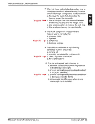 Pages 13
Page 26
Page 19
Page 10
36Section 21.00AMitsubishi Motors North America, Inc.
Manual Transaxle Clutch Operation
21.00A
7. Which of these methods best describes how to 	
	 disengage the clutch release bearing from the 	
	 clutch diaphragm spring with a pull-type clutch?
	 a. Remove the clutch fork, then slide the
	 bearing toward the transaxle.
	 b. Use a flat-tip screwdriver inserted between
	 the bearing housing and the wedge collar.
	 c. Use snap ring pliers to remove the lock ring.
	 d. Use a release bearing remover/installer.
8. The clutch component subjected to the
	 highest wear is normally the:
	 a. pressure plate.
	 b. flywheel.
	 c. clutch disc.
	 d. torsional springs.
9. The hydraulic fluid used in hydraulically 		
	 controlled clutches should be:
	 a. mineral oil.
	 b. specially formulated for clutches only.
	 c. DOT 3 hydraulic brake fluid.
	 d. None of the above
10. The starter interlock switch is used to:
	 a. establish correct clutch pedal height equal 	
	 to the brake pedal height.
	 b. prevent starting the engine unless the clutch 	
	 is engaged (pedal up).
	 c. prevent starting the engine unless the clutch 	
	 is disengaged (pedal down).
	 d. compensate for differences when a new
	 master cylinder is installed.
 