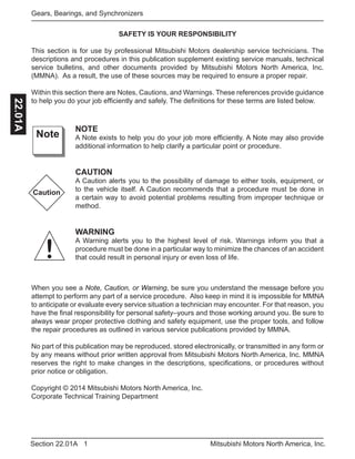 1Section 22.01A Mitsubishi Motors North America, Inc.
Gears, Bearings, and Synchronizers22.01A
SAFETY IS YOUR RESPONSIBILITY
This section is for use by professional Mitsubishi Motors dealership service technicians. The
descriptions and procedures in this publication supplement existing service manuals, technical
service bulletins, and other documents provided by Mitsubishi Motors North America, Inc.
(MMNA). As a result, the use of these sources may be required to ensure a proper repair.
Within this section there are Notes, Cautions, and Warnings. These references provide guidance
to help you do your job efficiently and safely. The definitions for these terms are listed below.
NOTE
A Note exists to help you do your job more efficiently. A Note may also provide
additional information to help clarify a particular point or procedure.
CAUTION
A Caution alerts you to the possibility of damage to either tools, equipment, or
to the vehicle itself. A Caution recommends that a procedure must be done in
a certain way to avoid potential problems resulting from improper technique or
method.
WARNING
A Warning alerts you to the highest level of risk. Warnings inform you that a
procedure must be done in a particular way to minimize the chances of an accident
that could result in personal injury or even loss of life.
Note
Caution
!
When you see a Note, Caution, or Warning, be sure you understand the message before you
attempt to perform any part of a service procedure. Also keep in mind it is impossible for MMNA
to anticipate or evaluate every service situation a technician may encounter. For that reason, you
have the final responsibility for personal safety–yours and those working around you. Be sure to
always wear proper protective clothing and safety equipment, use the proper tools, and follow
the repair procedures as outlined in various service publications provided by MMNA.
No part of this publication may be reproduced, stored electronically, or transmitted in any form or
by any means without prior written approval from Mitsubishi Motors North America, Inc. MMNA
reserves the right to make changes in the descriptions, specifications, or procedures without
prior notice or obligation.
Copyright © 2014 Mitsubishi Motors North America, Inc.
Corporate Technical Training Department
 
