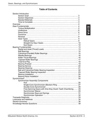 2Section 22.01AMitsubishi Motors North America, Inc.
Gears, Bearings, and Synchronizers
22.01A
Table of Contents
Section Introduction
Section Goal ………………………………………………………………...…… 3
Section Objectives ………………………………………………………………. 3
Needed Materials ……………………………………………………………….. 3
Time to Complete ……………………………………………………………….. 3
Overview ..……….………………….……………………………………………….…… 4
Gear Fundamentals ……………………………………………………………………. 4
Torque Multiplication …………………..……………………………………..… 5
Underdrive ……………………………………………………………………….. 6
Direct Drive …………………………………….……………………………...… 6
Overdrive ………………………………………………………………………… 7
Reverse ……..……………………………….………….……………………….. 8
Gear Types …………………………………………………………….……...… 9
Helical Gears …….…..……………………………….…………………. 9
Straight-Cut Spur Gears …………………………...…………………… 10
Sub Gears ……………………………………………………………….. 10
Bearing Fundamentals …………………………………………………………………. 13
Radial and Axial (Thrust) Loads ………………………………………………. 13
Ball Bearings ……………………………………………………………………. 14
Cylindrical (Parallel) Roller Bearings …………………………………………. 15
Needle Bearings ………………………………………………………………… 16
Roller Thrust Bearings ………………………………………………………….. 16
Tapered Roller Bearings ……………………………………………………….. 17
Total End Play …………………………………………………………………... 18
Bearing Preload …………………………………………………………………. 19
Bearing Service …………………………………………………………………. 20
Bearing Cleaning ……………………………………………………………….. 21
Ball and Cylindrical Roller Bearing Inspection ………….…………………… 22
Tapered Roller Bearing Inspection …………………………………………… 23
Bearing Installation ……………………………………………………………… 24
Bearing Race Installation ………………………………………………………. 24
Synchronizers …………………………………………………………………………… 25
Synchronizer Assembly Components
Hub ……………………………………………………………………….. 26
Single-Cone Synchronizer (Blocker) Ring ………………...…………. 27
Double-Cone Synchronizer ……………………………………………. 28
Free-Spinning Gears with One-Way Clutch Teeth Chamfering …… 29
Synchronizer Sleeve ……………………………………………………. 29
Synchronizer Keys and Springs ………………………………………. 31
Synchronizer Operation ………………………………………………… 32
Transaxle Diagnosis ……………………………………………………………………. 33
Lubricants and Additives ………………………………………………………………. 34
Section Summary ……………………………………………………………………….. 36
Knowledge Review Questions ………………………………………………………… 39
 