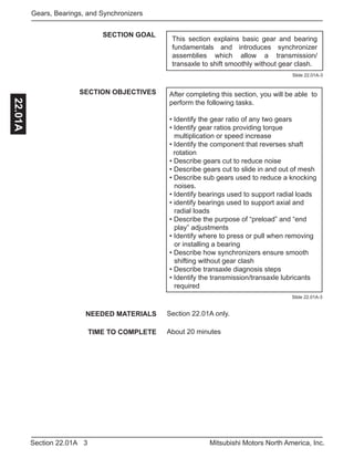 3Section 22.01A Mitsubishi Motors North America, Inc.
Gears, Bearings, and Synchronizers22.01A
SECTION GOAL
SECTION OBJECTIVES After completing this section, you will be able to
perform the following tasks.
• Identify the gear ratio of any two gears
• Identify gear ratios providing torque 			
	 multiplication or speed increase
• Identify the component that reverses shaft 	 	
rotation
• Describe gears cut to reduce noise
• Describe gears cut to slide in and out of mesh
• Describe sub gears used to reduce a knocking 	
	noises.
• Identify bearings used to support radial loads
• identify bearings used to support axial and 		
	 radial loads
• Describe the purpose of “preload” and “end 		
	 play” adjustments
• Identify where to press or pull when removing 	
	 or installing a bearing
• Describe how synchronizers ensure smooth 		
	 shifting without gear clash
• Describe transaxle diagnosis steps
• Identify the transmission/transaxle lubricants		
	required
NEEDED MATERIALS
TIME TO COMPLETE
Section 22.01A only.
About 20 minutes
Slide 22.01A-3
Slide 22.01A-3
This section explains basic gear and bearing
fundamentals and introduces synchronizer
assemblies which allow a transmission/
transaxle to shift smoothly without gear clash.
 