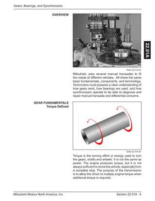4Section 22.01AMitsubishi Motors North America, Inc.
Gears, Bearings, and Synchronizers
22.01A
OVERVIEW
Slide 22.01A-4a
Slide 22.01A-4b
Mitsubishi uses several manual transaxles to fit
the needs of different vehicles. All share the same
basic fundamentals, components, and terminology.
Technicians must possess a clear understanding of
how gears work, how bearings are used, and how
synchronizers operate to be able to diagnose and
repair manual transaxle and differential concerns.
GEAR FUNDAMENTALS
Torque Defined
Torque is the turning effort or energy used to turn
the gears, shafts and wheels. It is not the same as
power. The engine produces torque, but it is not
alwayssufficienttomovethevehicle,especially from
a complete stop. The purpose of the transmission
is to allow the driver to multiply engine torque when
additional torque is required.
 