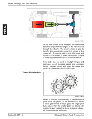 5Section 22.01A Mitsubishi Motors North America, Inc.
Gears, Bearings, and Synchronizers22.01A
In this rear wheel drive example, the crankshaft
transfers torque from the engine to the transmission
through the clutch. The driver selects a gear to
transfer the appropriate amount of torque to the
driveshaft. Torque is split by the differential and
applied to the wheels to make them rotate. Torque
is finally applied to the road to move the vehicle.
Gear sets can be used to multiply torque and
decrease speed, increase speed and decrease
torque, transfer torque and leave the speed the
same, or change the direction of torque.
Slide 22.01A-5a
Torque Multiplication
Slide 22.01A-5b
Gears of different sizes are used to provide several
gear ratios, or speeds, in the transmission. When
a small gear drives a larger gear, the larger gear
turns slower than the smaller gear, but it turns with
greater torque. Notice that there is always a trade-
off between torque and speed.
 