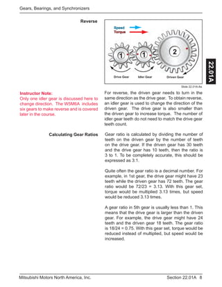 Instructor Note:
Only one idler gear is discussed here to
change direction. The W5M6A includes
six gears to make reverse and is covered
later in the course.
8Section 22.01AMitsubishi Motors North America, Inc.
Gears, Bearings, and Synchronizers
22.01A
Calculating Gear Ratios Gear ratio is calculated by dividing the number of
teeth on the driven gear by the number of teeth
on the drive gear. If the driven gear has 30 teeth
and the drive gear has 10 teeth, then the ratio is
3 to 1. To be completely accurate, this should be
expressed as 3:1.
Quite often the gear ratio is a decimal number. For
example, in 1st gear, the drive gear might have 23
teeth while the driven gear has 72 teeth. The gear
ratio would be 72/23 = 3.13. With this gear set,
torque would be multiplied 3.13 times, but speed
would be reduced 3.13 times.
A gear ratio in 5th gear is usually less than 1. This
means that the drive gear is larger than the driven
gear. For example, the drive gear might have 24
teeth and the driven gear 18 teeth. The gear ratio
is 18/24 = 0.75. With this gear set, torque would be
reduced instead of multiplied, but speed would be
increased.
Reverse
11
2
Drive Gear Idler Gear Driven Gear
Speed
Torque
For reverse, the driven gear needs to turn in the
same direction as the drive gear. To obtain reverse,
an idler gear is used to change the direction of the
driven gear. The drive gear is also smaller than
the driven gear to increase torque. The number of
idler gear teeth do not need to match the drive gear
teeth count.
Slide 22.01A-8a
 