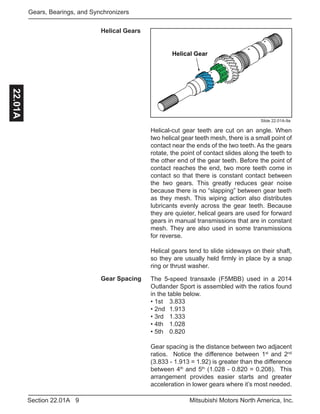 9Section 22.01A Mitsubishi Motors North America, Inc.
Gears, Bearings, and Synchronizers22.01A
Slide 22.01A-9a
Helical Gear
Spur Gear
Helical-cut gear teeth are cut on an angle. When
two helical gear teeth mesh, there is a small point of
contact near the ends of the two teeth. As the gears
rotate, the point of contact slides along the teeth to
the other end of the gear teeth. Before the point of
contact reaches the end, two more teeth come in
contact so that there is constant contact between
the two gears. This greatly reduces gear noise
because there is no “slapping” between gear teeth
as they mesh. This wiping action also distributes
lubricants evenly across the gear teeth. Because
they are quieter, helical gears are used for forward
gears in manual transmissions that are in constant
mesh. They are also used in some transmissions
for reverse.
Helical gears tend to slide sideways on their shaft,
so they are usually held firmly in place by a snap
ring or thrust washer.
Helical Gears
The 5-speed transaxle (F5MBB) used in a 2014
Outlander Sport is assembled with the ratios found
in the table below.
• 1st	 3.833
• 2nd	 1.913
• 3rd	 1.333
• 4th	 1.028
• 5th	 0.820
Gear spacing is the distance between two adjacent
ratios. Notice the difference between 1st
and 2nd
(3.833 - 1.913 = 1.92) is greater than the difference
between 4th
and 5th
(1.028 - 0.820 = 0.208). This
arrangement provides easier starts and greater
acceleration in lower gears where it’s most needed.
Gear Spacing
 