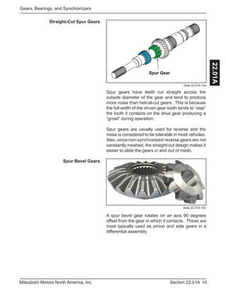 10Section 22.01AMitsubishi Motors North America, Inc.
Gears, Bearings, and Synchronizers
22.01A
Straight-Cut Spur Gears
Spur gears have teeth cut straight across the
outside diameter of the gear and tend to produce
more noise than helical-cut gears. This is because
the full width of the driven gear tooth tends to “slap”
the tooth it contacts on the drive gear producing a
“growl” during operation.
Spur gears are usually used for reverse and the
noise is considered to be tolerable in most vehicles.
Also, since non-synchronized reverse gears are not
constantly meshed, the straight-cut design makes it
easier to slide the gears in and out of mesh.
Helical Gear
Spur Gear
Slide 22.01A-10a
Spur Bevel Gears
Slide 22.01A-10b
A spur bevel gear rotates on an axis 90 degrees
offset from the gear in which it contacts. These are
most typically used as pinion and side gears in a
differential assembly.
 