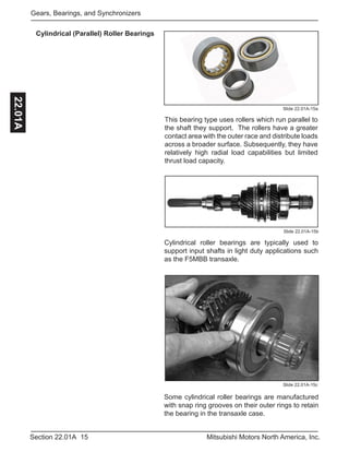 15Section 22.01A Mitsubishi Motors North America, Inc.
Gears, Bearings, and Synchronizers22.01A
Cylindrical (Parallel) Roller Bearings
Slide 22.01A-15a
This bearing type uses rollers which run parallel to
the shaft they support. The rollers have a greater
contact area with the outer race and distribute loads
across a broader surface. Subsequently, they have
relatively high radial load capabilities but limited
thrust load capacity.
Some cylindrical roller bearings are manufactured
with snap ring grooves on their outer rings to retain
the bearing in the transaxle case.
Slide 22.01A-15c
Cylindrical roller bearings are typically used to
support input shafts in light duty applications such
as the F5MBB transaxle.
Slide 22.01A-15b
 