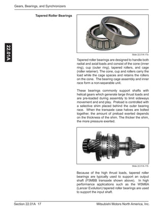 17Section 22.01A Mitsubishi Motors North America, Inc.
Gears, Bearings, and Synchronizers22.01A
Tapered Roller Bearings
Slide 22.01A-17a
Tapered roller bearings are designed to handle both
radial and axial loads and consist of the cone (inner
ring), cup (outer ring), tapered rollers, and cage
(roller retainer). The cone, cup and rollers carry the
load while the cage spaces and retains the rollers
on the cone. The bearing cage assembly and inner
race form a non-separable unit.
These bearings commonly support shafts with
helical gears which generate large thrust loads and
are pre-loaded during assembly to limit sideways
movement and end play. Preload is controlled with
a selective shim placed behind the outer bearing
race. When the transaxle case halves are bolted
together, the amount of preload exerted depends
on the thickness of the shim. The thicker the shim,
the more pressure exerted.
Slide 22.01A-17b
Because of the high thrust loads, tapered roller
bearings are typically used to support an output
shaft (F5MBB transaxle shown above). In high
performance applications such as the W5M6A
(Lancer Evolution) tapered roller bearings are used
to support the input shaft.
 