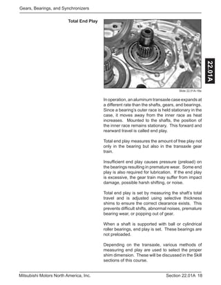 18Section 22.01AMitsubishi Motors North America, Inc.
Gears, Bearings, and Synchronizers
22.01A
Total End Play
Slide 22.01A-18a
In operation, an aluminum transaxle case expands at
a different rate than the shafts, gears, and bearings.
Since a bearing’s outer race is held stationary in the
case, it moves away from the inner race as heat
increases. Mounted to the shafts, the position of
the inner race remains stationary. This forward and
rearward travel is called end play.
Total end play measures the amount of free play not
only in the bearing but also in the transaxle gear
train.
Insufficient end play causes pressure (preload) on
the bearings resulting in premature wear. Some end
play is also required for lubrication. If the end play
is excessive, the gear train may suffer from impact
damage, possible harsh shifting, or noise.
Total end play is set by measuring the shaft’s total
travel and is adjusted using selective thickness
shims to ensure the correct clearance exists. This
prevents difficult shifts, abnormal noises, premature
bearing wear, or popping out of gear.
When a shaft is supported with ball or cylindrical
roller bearings, end play is set. These bearings are
not preloaded.
Depending on the transaxle, various methods of
measuring end play are used to select the proper
shim dimension. These will be discussed in the Skill
sections of this course.
 