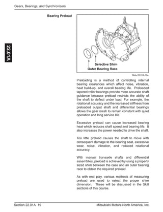 19Section 22.01A Mitsubishi Motors North America, Inc.
Gears, Bearings, and Synchronizers22.01A
Bearing Preload
Selective Shim
Outer Bearing Race
Slide 22.01A-19a
Preloading is a method of controlling internal
bearing clearances which affect noise, vibration,
heat build-up, and overall bearing life. Preloaded
tapered roller bearings provide more accurate shaft
guidance because preload restricts the ability of
the shaft to deflect under load. For example, the
rotational accuracy and the increased stiffness from
preloaded output shaft and differential bearings
allows the gear mesh to remain constant with quiet
operation and long service life.
Excessive preload can cause increased bearing
heat which reduces shaft speed and bearing life. It
also increases the power needed to drive the shaft.
Too little preload causes the shaft to move with
consequent damage to the bearing seat, excessive
wear, noise, vibration, and reduced rotational
accuracy.
With manual transaxle shafts and differential
assemblies, preload is achieved by using a properly
sized shim between the case and an outer bearing
race to obtain the required preload.
As with end play, various methods of measuring
preload are used to select the proper shim
dimension. These will be discussed in the Skill
sections of this course.
 