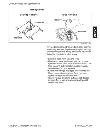 20Section 22.01AMitsubishi Motors North America, Inc.
Gears, Bearings, and Synchronizers
22.01A
Bearing Service
If in good condition and removed with care, bearings
are usually reusable. To prevent damage to bearings
or other components during removal or installation,
follow the precautions listed below.
• Ensure a clean work area and tools
• Use correct tools, equipment, and procedures 	
specified in Mitsubishi service manual Group 22B
• After cleaning and inspection, protect reusable 	
bearings from dirt and moisture
• Keep new bearings packaged until ready to use
• Never reuse a bearing where force has been 		
applied through the rollers or balls.
• Always replace a bearing and associated races 	
as a set. Never use a new bearing with an old 	
race or vice versa.
Slide 22.01A-20a
MB992039
MB990211
MD998368
MD998917
Bearing Removal Race Removal
 
