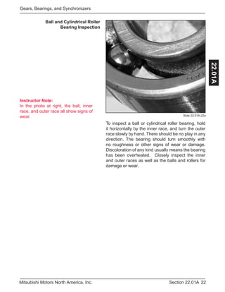 Instructor Note:
In the photo at right, the ball, inner
race, and outer race all show signs of
wear.
22Section 22.01AMitsubishi Motors North America, Inc.
Gears, Bearings, and Synchronizers
22.01A
To inspect a ball or cylindrical roller bearing, hold
it horizontally by the inner race, and turn the outer
race slowly by hand. There should be no play in any
direction. The bearing should turn smoothly with
no roughness or other signs of wear or damage.
Discoloration of any kind usually means the bearing
has been overheated. Closely inspect the inner
and outer races as well as the balls and rollers for
damage or wear.
Ball and Cylindrical Roller
Bearing Inspection
Slide 22.01A-22a
 