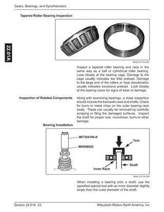 23Section 22.01A Mitsubishi Motors North America, Inc.
Gears, Bearings, and Synchronizers22.01A
Tapered Roller Bearing Inspection
Slide 22.01A-23a
Inspect a tapered roller bearing and race in the
same way as a ball or cylindrical roller bearing.
Look closely at the bearing cage. Damage to the
cage usually indicates too little preload. Damage
to the large end of the rollers or heat discoloration
usually indicates excessive preload. Look closely
at the bearing races for signs of wear or damage.
Along with examining bearings, a close inspection
should include the transaxle case and shafts. Check
for burrs or metal chips on the outer bearing race
seats. These can usually be removed by carefully
scraping or filing the damaged surfaces. Inspect
the shaft for proper size, roundness, burrs or other
damage.
Inspection of Related Components
Bearing Installation
Slide 22.01A-23b
MIT304180-A
MD998820
Inner Race
Tool
Shaft
When installing a bearing onto a shaft, use the
specified special tool with an inner diameter slightly
larger than the outer diameter of the shaft.
 