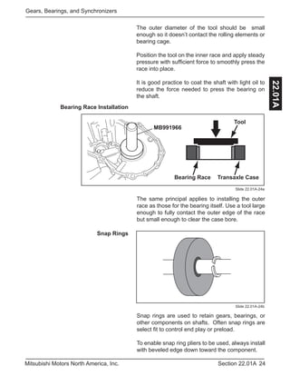 24Section 22.01AMitsubishi Motors North America, Inc.
Gears, Bearings, and Synchronizers
22.01A
The outer diameter of the tool should be small
enough so it doesn’t contact the rolling elements or
bearing cage.
Position the tool on the inner race and apply steady
pressure with sufficient force to smoothly press the
race into place.
It is good practice to coat the shaft with light oil to
reduce the force needed to press the bearing on
the shaft.
Bearing Race Installation
Slide 22.01A-24a
The same principal applies to installing the outer
race as those for the bearing itself. Use a tool large
enough to fully contact the outer edge of the race
but small enough to clear the case bore.
MB991966
Tool
Bearing Race Transaxle Case
Snap Rings
Snap rings are used to retain gears, bearings, or
other components on shafts. Often snap rings are
select fit to control end play or preload.
To enable snap ring pliers to be used, always install
with beveled edge down toward the component.
Slide 22.01A-24b
 